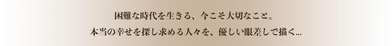 困難な時代を生きる、今こそ大切なこと。本当の幸せを探し求める人々を、優しい眼差しで描く...