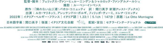 
      監督・脚本：フェリックス・ヴァン・ヒュルーニンゲン＆シャルロッテ・ファンデルメールシュ
      撮影：ルーベン・インペンス
      原作：「帰れない山」（著：パオロ・コニェッティ　訳：関口英子 新潮クレスト・ブックス）
      出演：ルカ・マリネッリ、アレッサンドロ・ボルギ、フィリッポ・ティーミ、エレナ・リエッティ
      2022年／イタリア・ベルギー・フランス／イタリア語／1.33:1／5.1ch／147分
      原題：Le Otto Montagne／日本語字幕：関口英子／配給・宣伝：セテラ・インターナショナル
      